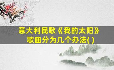 意大利民歌《我的太阳》歌曲分为几个办法( )